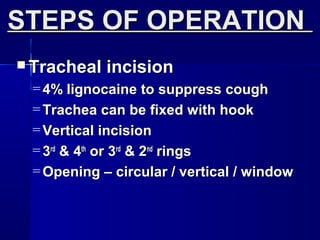  Tracheal incisionTracheal incision
= 4% lignocaine to suppress cough4% lignocaine to suppress cough
= Trachea can be fixed with hookTrachea can be fixed with hook
= Vertical incisionVertical incision
= 33rdrd
& 4& 4thth
or 3or 3rdrd
& 2& 2ndnd
ringsrings
= Opening – circular / vertical / windowOpening – circular / vertical / window
STEPS OF OPERATIONSTEPS OF OPERATION
 