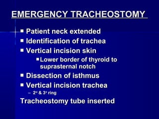  Patient neck extendedPatient neck extended
 Identification of tracheaIdentification of trachea
 Vertical incision skinVertical incision skin
 Lower border of thyroid toLower border of thyroid to
suprasternal notchsuprasternal notch
 Dissection of isthmusDissection of isthmus
 Vertical incision tracheaVertical incision trachea
– 22ndnd
& 3& 3rdrd
ringring
Tracheostomy tube insertedTracheostomy tube inserted
EMERGENCY TRACHEOSTOMYEMERGENCY TRACHEOSTOMY
 