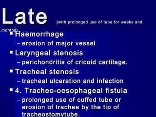 LateLate (with prolonged use of tube for weeks and(with prolonged use of tube for weeks and
months)months)
 HaemorrhageHaemorrhage
– erosion of major vesselerosion of major vessel
 Laryngeal stenosisLaryngeal stenosis
– perichondritis of cricoid cartilage.perichondritis of cricoid cartilage.
 Tracheal stenosisTracheal stenosis
– tracheal ulceration and infectiontracheal ulceration and infection
 4. Tracheo-oesophageal fistula4. Tracheo-oesophageal fistula
– prolonged use of cuffed tube orprolonged use of cuffed tube or
erosion of trachea by the tip oferosion of trachea by the tip of
tracheostomytube.tracheostomytube.
 
