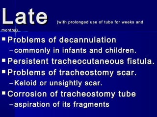 LateLate (with prolonged use of tube for weeks and(with prolonged use of tube for weeks and
months)months)
 Problems of decannulationProblems of decannulation
– commonly in infants and children.commonly in infants and children.
 Persistent tracheocutaneous fistula.Persistent tracheocutaneous fistula.
 Problems of tracheostomy scar.Problems of tracheostomy scar.
– Keloid or unsightly scar.Keloid or unsightly scar.
 Corrosion of tracheostomy tubeCorrosion of tracheostomy tube
– aspiration of its fragmentsaspiration of its fragments
 