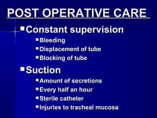 POST OPERATIVE CAREPOST OPERATIVE CARE
 Constant supervisionConstant supervision
 BleedingBleeding
 Displacement of tubeDisplacement of tube
 Blocking of tubeBlocking of tube
 SuctionSuction
 Amount of secretionsAmount of secretions
 Every half an hourEvery half an hour
 Sterile catheterSterile catheter
 Injuries to tracheal mucosaInjuries to tracheal mucosa
 