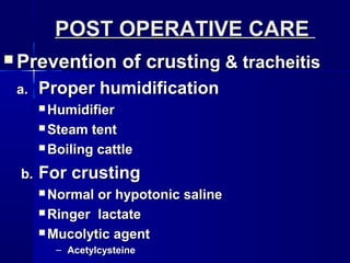  Prevention of crustiPrevention of crusting & tracheitisng & tracheitis
a.a. Proper humidificationProper humidification
 HumidifierHumidifier
 Steam tentSteam tent
 Boiling cattleBoiling cattle
b.b. For crustingFor crusting
 Normal or hypotonic salineNormal or hypotonic saline
 Ringer lactateRinger lactate
 Mucolytic agentMucolytic agent
– AcetylcysteineAcetylcysteine
POST OPERATIVE CAREPOST OPERATIVE CARE
 