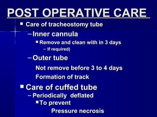  Care of tracheostomy tubeCare of tracheostomy tube
– Inner cannulaInner cannula
 Remove and clean with in 3 daysRemove and clean with in 3 days
– If required)If required)
– Outer tubeOuter tube
Not remove before 3 to 4 daysNot remove before 3 to 4 days
Formation of trackFormation of track
 Care of cuffed tubeCare of cuffed tube
– Periodically deflatedPeriodically deflated
 To preventTo prevent
Pressure necrosisPressure necrosis
POST OPERATIVE CAREPOST OPERATIVE CARE
 