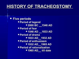 HISTORY OF TRACHEOSTOMYHISTORY OF TRACHEOSTOMY
 Five periodsFive periods
 Period of legendPeriod of legend
 2000 BC __1546 AD2000 BC __1546 AD
 Period of fearPeriod of fear
 1546 AD __1833 AD1546 AD __1833 AD
 Period of dramaPeriod of drama
 1833 AD__1932 AD1833 AD__1932 AD
 Period of enthusiasmPeriod of enthusiasm
 1932 AD__1965 AD1932 AD__1965 AD
 Period of rationalizationPeriod of rationalization
 1965 AD__ till date1965 AD__ till date
 