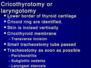Cricothyrotomy orCricothyrotomy or
laryngotomylaryngotomy
 Lower border of thyroid cartilageLower border of thyroid cartilage
 Cricoid ring are identified.Cricoid ring are identified.
 Skin is incised verticallySkin is incised vertically
 Cricothyroid membraneCricothyroid membrane
– Transverse incisionTransverse incision
 Small tracheostomy tube passedSmall tracheostomy tube passed
 Tracheostomy as soon as possibleTracheostomy as soon as possible
– PerichondritisPerichondritis
– Subglottic oedemaSubglottic oedema
– Laryngeal stenosisLaryngeal stenosis
 