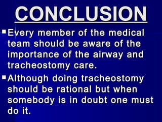 CONCLUSIONCONCLUSION
 Every member of the medicalEvery member of the medical
team should be aware of theteam should be aware of the
importance of the airway andimportance of the airway and
tracheostomy care.tracheostomy care.
 Although doing tracheostomyAlthough doing tracheostomy
should be rational but whenshould be rational but when
somebody is in doubt one mustsomebody is in doubt one must
do it.do it.
 