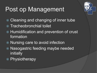Post op Management
 Cleaning and changing of inner tube
 Tracheobronchial toilet
 Humidification and prevention of crust
formation
 Nursing care to avoid infection
 Nasogastric feeding maybe needed
initially
 Physiotherapy
 