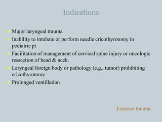 Indications
 Major laryngeal trauma
 Inability to intubate or perform needle cricothyrotomy in
pediatric pt
 Facilitation of management of cervical spine injury or oncologic
ressection of head & neck.
 Laryngeal foreign body or pathology (e.g., tumor) prohibiting
cricothyrotomy
 Prolonged ventillation
Fonseca trauma
 