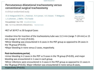 •RCT of 30 PCT vs 30 Surgical Cases
•median time for insertion of the tracheostomy tube was 11.5 min (range 7–24 min) vs 15
min (range 5–47 min) (P<0.01).
•Minor bleeding was encountered in 6 cases in the PDT group as opposed to 24 cases in
the TR group (P<0.01),
•Major bleeding in none versus 2 cases, respectively.
Post-tracheostomy period,
•minor bleeding in 2 cases in the PDT vs 9 cases in the TR group (P<0.05), and major
bleeding was encountered in 1 case in each group.
•Minor infections were encountered in 3 cases in the PDT group as opposed to 11 cases in
the TR group (P<0.01). Major infection was encountered in none versus 8 cases,
respectively (P<0.01).
 