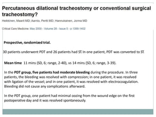 Prospective, randomized trial.
30 patients underwent PDT and 26 patients had ST.In one patient, PDT was converted to ST.
Mean time 11 mins (SD, 6; range, 2-40), vs 14 mins (SD, 6; range, 3-39).
In the PDT group, five patients had moderate bleeding during the procedure. In three
patients, the bleeding was resolved with compression; in one patient, it was resolved
with ligation of the vessel; and in one patient, it was resolved with electrocoagulation.
Bleeding did not cause any complications afterward.
In the PDT group, one patient had minimal oozing from the wound edge on the first
postoperative day and it was resolved spontaneously.
 