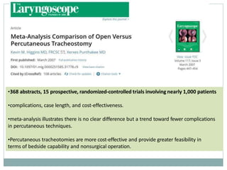 •368 abstracts, 15 prospective, randomized-controlled trials involving nearly 1,000 patients
•complications, case length, and cost-effectiveness.
•meta-analysis illustrates there is no clear difference but a trend toward fewer complications
in percutaneous techniques.
•Percutaneous tracheotomies are more cost-effective and provide greater feasibility in
terms of bedside capability and nonsurgical operation.
 
