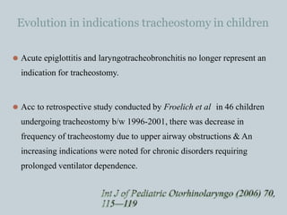 Evolution in indications tracheostomy in children
⚫ Acute epiglottitis and laryngotracheobronchitis no longer represent an
indication for tracheostomy.
⚫ Acc to retrospective study conducted by Froelich et al in 46 children
undergoing tracheostomy b/w 1996-2001, there was decrease in
frequency of tracheostomy due to upper airway obstructions & An
increasing indications were noted for chronic disorders requiring
prolonged ventilator dependence.
Int J of Pediatric Otorhinolaryngo (2006) 70,
115—119
 