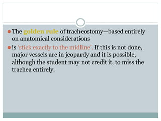 ⚫The golden rule of tracheostomy—based entirely
on anatomical considerations
⚫is ‘stick exactly to the midline’. If this is not done,
major vessels are in jeopardy and it is possible,
although the student may not credit it, to miss the
trachea entirely.
 