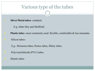 Various type of the tubes
1. Silver/Metal tubes- outdated.
E.g.Alder-Hey and Sheffield.
2. Plastic tubes -most commonly used. flexible, comfortable & less traumatic.
 Silicon tubes-
E.g.- Romsons tubes, Portex tubes, Shiley tubes.
 Polyvinylchloride (PVC) tubes
 Silastic tubes
 