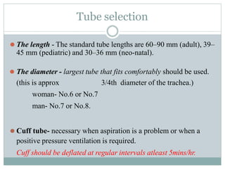 Tube selection
⚫ The length - The standard tube lengths are 60–90 mm (adult), 39–
45 mm (pediatric) and 30–36 mm (neo-natal).
⚫ The diameter - largest tube that fits comfortably should be used.
(this is approx 3/4th diameter of the trachea.)
woman- No.6 or No.7
man- No.7 or No.8.
⚫ Cuff tube- necessary when aspiration is a problem or when a
positive pressure ventilation is required.
Cuff should be deflated at regular intervals atleast 5mins/hr.
 