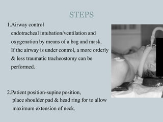 STEPS
1.Airway control
endotracheal intubation/ventilation and
oxygenation by means of a bag and mask.
If the airway is under control, a more orderly
& less traumatic tracheostomy can be
performed.
2.Patient position-supine position,
place shoulder pad & head ring for to allow
maximum extension of neck.
 
