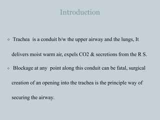 Introduction
 Trachea is a conduit b/w the upper airway and the lungs, It
delivers moist warm air, expels CO2 & secretions from the R S.
 Blockage at any point along this conduit can be fatal, surgical
creation of an opening into the trachea is the principle way of
securing the airway.
 