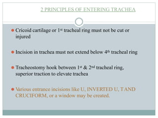 2 PRINCIPLES OF ENTERING TRACHEA
⚫ Cricoid cartilage or 1st tracheal ring must not be cut or
injured
⚫ Incision in trachea must not extend below 4th tracheal ring
⚫ Tracheostomy hook between 1st & 2nd tracheal ring,
superior traction to elevate trachea
⚫ V
arious entrance incisions like U, INVERTED U, TAND
CRUCIFORM, or a window may be created.
 