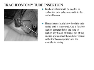 TRACHEOSTOMY TUBE INSERTION
⚫ Tracheal dilators will be needed to
enable the tube to be inserted into the
tracheal lumen.
⚫ The assistant should now hold the tube
in situ until it is secured. Use a flexible
suction catheter down the tube to
suction any blood or mucus out of the
trachea and connect the catheter mount
to the tracheostomy tube and the
anaesthetic tubing
 