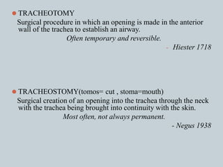 ⚫ TRACHEOTOMY
Surgical procedure in which an opening is made in the anterior
wall of the trachea to establish an airway.
Often temporary and reversible.
- Hiester 1718
⚫ TRACHEOSTOMY(tomos= cut , stoma=mouth)
Surgical creation of an opening into the trachea through the neck
with the trachea being brought into continuity with the skin.
Most often, not always permanent.
- Negus 1938
 