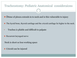 Tracheostomy: Pediatric Anatomical consideraions
⚫ Dome of pleura extends in to neck and is this vulnerable to injury
⚫ The hyoid bone, thyroid cartilage and the cricoid cartilage lie higher in the neck.
 Trachea is pliable and difficult to palpate
⚫ Recurrent laryngeal nerve
Neck is short so less working space
⚫ Cricoid can be injured
 