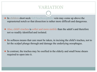 VARIATION
⚫ In children short neck: left brachiocephalic vein may come up above the
suprasternal notch so that dissection is rather more difficult and dangerous.
⚫ Also, child’s trachea is softer and more mobile than the adult’s and therefore
not so readily identified and isolated.
⚫ Its softness means that care must be taken, in incising the child’s trachea, not to
let the scalpel plunge through and damage the underlying oesophagus.
⚫ In contrast, the trachea may be ossified in the elderly and small bone shears
required to open into it.
 