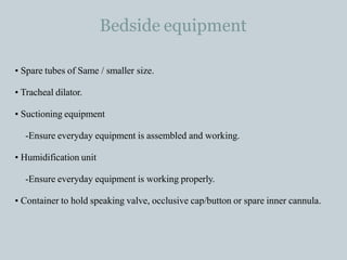 Bedside equipment
• Spare tubes of Same / smaller size.
• Tracheal dilator.
• Suctioning equipment
-Ensure everyday equipment is assembled and working.
• Humidification unit
-Ensure everyday equipment is working properly.
• Container to hold speaking valve, occlusive cap/button or spare inner cannula.
 