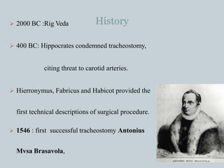 History
 2000 BC :Rig Veda
 400 BC: Hippocrates condemned tracheostomy,
citing threat to carotid arteries.
 Hierronymus, Fabricus and Habicot provided the
first technical descriptions of surgical procedure.
 1546 : first successful tracheostomy Antonius
Mvsa Brasavola,
 