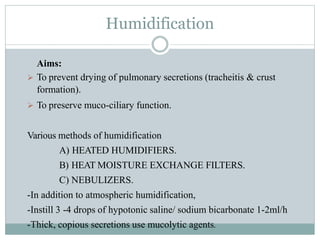 Humidification
Aims:
 To prevent drying of pulmonary secretions (tracheitis & crust
formation).
 To preserve muco-ciliary function.
Various methods of humidification
A) HEATED HUMIDIFIERS.
B) HEAT MOISTURE EXCHANGE FILTERS.
C) NEBULIZERS.
-In addition to atmospheric humidification,
-Instill 3 -4 drops of hypotonic saline/ sodium bicarbonate 1-2ml/h
-Thick, copious secretions use mucolytic agents.
 