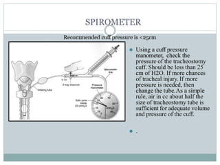 SPIROMETER
Recommended cuff pressure is <25cm
⚫ Using a cuff pressure
manometer, check the
pressure of the tracheostomy
cuff. Should be less than 25
cm of H2O. If more chances
of tracheal injury. If more
pressure is needed, then
change the tube.As a simple
rule, air in cc about half the
size of tracheostomy tube is
sufficient for adequate volume
and pressure of the cuff.
⚫ .
 