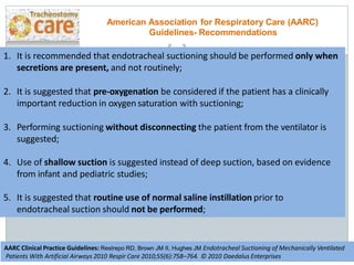 1. It is recommended that endotracheal suctioning should be performed only when
secretions are present, and not routinely;
2. It is suggested that pre-oxygenation be considered if the patient has a clinically
important reduction in oxygen saturation with suctioning;
3. Performing suctioning without disconnecting the patient from the ventilator is
suggested;
4. Use of shallow suction is suggested instead of deep suction, based on evidence
from infant and pediatric studies;
5. It is suggested that routine use of normal saline instillation prior to
endotracheal suction should not be performed;
American Association for Respiratory Care (AARC)
Guidelines- Recommendations
AARC Clinical Practice Guidelines: Restrepo RD, Brown JM II, Hughes JM Endotracheal Suctioning of Mechanically Ventilated
Patients With Artificial Airways 2010 Respir Care 2010;55(6):758–764. © 2010 Daedalus Enterprises
 