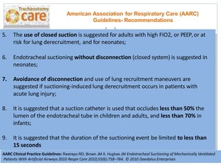 5. The use of closed suction is suggested for adults with high FIO2, or PEEP,or at
risk for lung derecruitment, and for neonates;
American Association for Respiratory Care (AARC)
Guidelines- Recommendations
6. Endotracheal suctioning without disconnection (closed system) is suggested in
neonates;
7. Avoidance of disconnection and use of lung recruitment maneuvers are
suggested if suctioning-induced lung derecruitment occurs in patients with
acute lung injury;
8. It is suggested that a suction catheter is used that occludes less than 50% the
lumen of the endotracheal tube in children and adults, and less than 70% in
infants;
9. It is suggested that the duration of the suctioning event be limited to less than
15 seconds
AARC Clinical Practice Guidelines: Restrepo RD, Brown JM II, Hughes JM Endotracheal Suctioning of Mechanically Ventilated
Patients With Artificial Airways 2010 Respir Care 2010;55(6):758–764. © 2010 Daedalus Enterprises
 