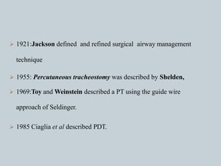  1921:Jackson defined and refined surgical airway management
technique
 1955: Percutaneous tracheostomy was described by Shelden,
 1969:Toy and Weinstein described a PT using the guide wire
approach of Seldinger.
 1985 Ciaglia et al described PDT.
 