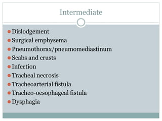 Intermediate
⚫Dislodgement
⚫Surgical emphysema
⚫Pneumothorax/pneumomediastinum
⚫Scabs and crusts
⚫Infection
⚫Tracheal necrosis
⚫Tracheoarterial fistula
⚫Tracheo-oesophageal fistula
⚫Dysphagia
 