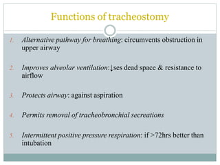 Functions of tracheostomy
1. Alternative pathway for breathing: circumvents obstruction in
upper airway
2. Improves alveolar ventilation:↓ses dead space & resistance to
airflow
3. Protects airway: against aspiration
4. Permits removal of tracheobronchial secreations
5. Intermittent positive pressure respiration: if >72hrs better than
intubation
 