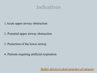 Indications
1.Acute upper airway obstruction
2. Potential upper airway obstruction
3. Protection of the lower airway
4. Patients requiring artificial respiration.
Bailey &Love’s short practice of surgery
 