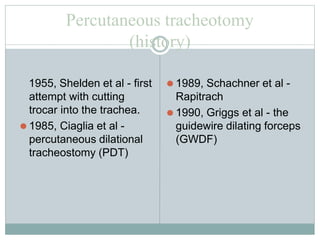 Percutaneous tracheotomy
(history)
1955, Shelden et al - first
attempt with cutting
trocar into the trachea.
⚫ 1985, Ciaglia et al -
percutaneous dilational
tracheostomy (PDT)
⚫ 1989, Schachner et al -
Rapitrach
⚫ 1990, Griggs et al - the
guidewire dilating forceps
(GWDF)
 
