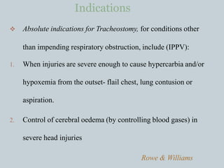  Absolute indications for Tracheostomy, for conditions other
than impending respiratory obstruction, include (IPPV):
1. When injuries are severe enough to cause hypercarbia and/or
hypoxemia from the outset- flail chest, lung contusion or
aspiration.
2. Control of cerebral oedema (by controlling blood gases) in
severe head injuries
Rowe & Williams
Indications
 