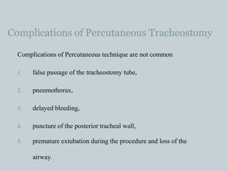 Complications of Percutaneous Tracheostomy
Complications of Percutaneous technique are not common
1. false passage of the tracheostomy tube,
2. pneumothorax,
3. delayed bleeding,
4. puncture of the posterior tracheal wall,
5. premature extubation during the procedure and loss of the
airway.
 