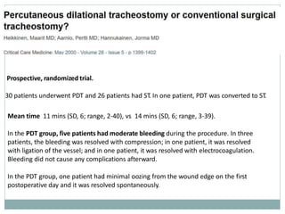 Prospective, randomized trial.
30 patients underwent PDT and 26 patients had ST. In one patient, PDT was converted to ST.
Mean time 11 mins (SD, 6; range, 2-40), vs 14 mins (SD, 6; range, 3-39).
In the PDT group, five patients had moderate bleeding during the procedure. In three
patients, the bleeding was resolved with compression; in one patient, it was resolved
with ligation of the vessel; and in one patient, it was resolved with electrocoagulation.
Bleeding did not cause any complications afterward.
In the PDT group, one patient had minimal oozing from the wound edge on the first
postoperative day and it was resolved spontaneously.
 