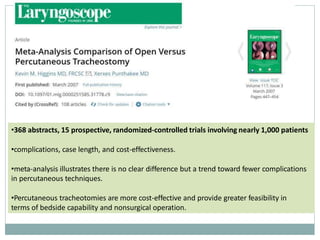 •368 abstracts, 15 prospective, randomized-controlled trials involving nearly 1,000 patients
•complications, case length, and cost-effectiveness.
•meta-analysis illustrates there is no clear difference but a trend toward fewer complications
in percutaneous techniques.
•Percutaneous tracheotomies are more cost-effective and provide greater feasibility in
terms of bedside capability and nonsurgical operation.
 