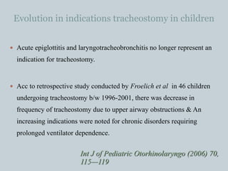 Evolution in indications tracheostomy in children
 Acute epiglottitis and laryngotracheobronchitis no longer represent an
indication for tracheostomy.
 Acc to retrospective study conducted by Froelich et al in 46 children
undergoing tracheostomy b/w 1996-2001, there was decrease in
frequency of tracheostomy due to upper airway obstructions & An
increasing indications were noted for chronic disorders requiring
prolonged ventilator dependence.
Int J of Pediatric Otorhinolaryngo (2006) 70,
115—119
 