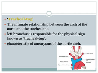  ‘Tracheal-tug’
 The intimate relationship between the arch of the
aorta and the trachea and
 left bronchus is responsible for the physical sign
known as ‘tracheal-tug’,
 characteristic of aneurysms of the aortic arch.
 