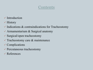 Contents
 Introduction
 History
 Indications & contraindications for Tracheostomy
 Armamentarium & Surgical anatomy
 Surgical/open tracheostomy
 Tracheostomy care & maintenance
 Complications
 Percutaneous tracheostomy
 References
 