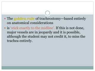  The golden rule of tracheostomy—based entirely
on anatomical considerations
 is ‘stick exactly to the midline’. If this is not done,
major vessels are in jeopardy and it is possible,
although the student may not credit it, to miss the
trachea entirely.
 