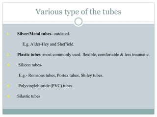 Various type of the tubes
1. Silver/Metal tubes- outdated.
E.g. Alder-Hey and Sheffield.
2. Plastic tubes -most commonly used. flexible, comfortable & less traumatic.
 Silicon tubes-
E.g.- Romsons tubes, Portex tubes, Shiley tubes.
 Polyvinylchloride (PVC) tubes
 Silastic tubes
 