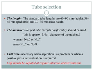 Tube selection
 The length - The standard tube lengths are 60–90 mm (adult), 39–
45 mm (pediatric) and 30–36 mm (neo-natal).
 The diameter - largest tube that fits comfortably should be used.
(this is approx 3/4th diameter of the trachea.)
woman- No.6 or No.7
man- No.7 or No.8.
 Cuff tube- necessary when aspiration is a problem or when a
positive pressure ventilation is required.
Cuff should be deflated at regular intervals atleast 5mins/hr.
 