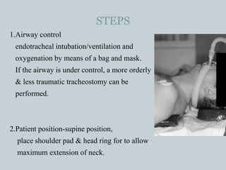 STEPS
1.Airway control
endotracheal intubation/ventilation and
oxygenation by means of a bag and mask.
If the airway is under control, a more orderly
& less traumatic tracheostomy can be
performed.
2.Patient position-supine position,
place shoulder pad & head ring for to allow
maximum extension of neck.
 