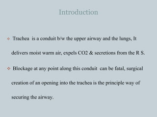 Introduction
 Trachea is a conduit b/w the upper airway and the lungs, It
delivers moist warm air, expels CO2 & secretions from the R S.
 Blockage at any point along this conduit can be fatal, surgical
creation of an opening into the trachea is the principle way of
securing the airway.
 