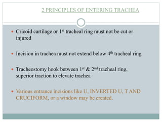 2 PRINCIPLES OF ENTERING TRACHEA
 Cricoid cartilage or 1st tracheal ring must not be cut or
injured
 Incision in trachea must not extend below 4th tracheal ring
 Tracheostomy hook between 1st & 2nd tracheal ring,
superior traction to elevate trachea
 Various entrance incisions like U, INVERTED U, T AND
CRUCIFORM, or a window may be created.
 